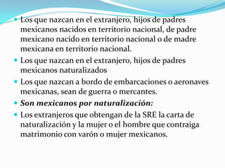  Los que nazcan en el extranjero, hijos de padres
    mexicanos nacidos en territorio nacional, de padre
    mexicano nacido en territorio nacional o de madre
    mexicana en territorio nacional.
   Los que nazcan en el extranjero, hijos de padres
    mexicanos naturalizados
   Los que nazcan a bordo de embarcaciones o aeronaves
    mexicanas, sean de guerra o mercantes.
   Son mexicanos por naturalización:
   Los extranjeros que obtengan de la SRE la carta de
    naturalización y la mujer o el hombre que contraiga
    matrimonio con varón o mujer mexicanos.
 