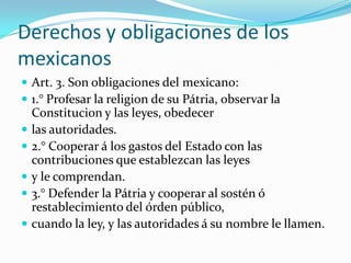 Derechos y obligaciones de los
mexicanos
 Art. 3. Son obligaciones del mexicano:
 1.° Profesar la religion de su Pátria, observar la
    Constitucion y las leyes, obedecer
   las autoridades.
   2.° Cooperar á los gastos del Estado con las
    contribuciones que establezcan las leyes
   y le comprendan.
   3.° Defender la Pátria y cooperar al sostén ó
    restablecimiento del órden público,
   cuando la ley, y las autoridades á su nombre le llamen.
 