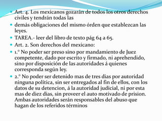  Art. 4. Los mexicanos gozarán de todos los otros derechos
    civiles y tendrán todas las
   demás obligaciones del mismo órden que establezcan las
    leyes.
   TAREA.- leer del libro de texto pág 64 a 65.
   Art. 2. Son derechos del mexicano:
   1.° No poder ser preso sino por mandamiento de Juez
    competente, dado por escrito y firmado, ni aprehendido,
    sino por disposición de las autoridades á quienes
    corresponda según ley.
   2.° No poder ser detenido mas de tres dias por autoridad
    ninguna política, sin ser entregados al fin de ellos, con los
    datos de su detencion, á la autoridad judicial, ni por esta
    mas de diez dias, sin proveer el auto motivado de prision.
    Ambas autoridades serán responsables del abuso que
    hagan de los referidos términos
 