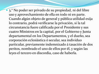  3.° No poder ser privado de su propiedad, ni del libre
 uso y aprovechamiento de ella en todo ni en parte.
 Cuando algún objeto de general y pública utilidad exija
 lo contrario, podrá verificarse la privación, si la tal
 circunstancia fuere calificada por el Presidente y sus
 cuatro Ministros en la capital, por el Gobierno y Junta
 departamental en los Departamentos, y el dueño, sea
 corporación eclesiástica ó secular, sea individuo
 particular, previamente indemnizado á tasación de dos
 peritos, nombrado el uno de ellos por él, y según las
 leyes el tercero en discordia, caso de haberla.
 