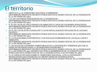 El territorio
   ARTICULO 42. EL TERRITORIO NACIONAL COMPRENDE:
    (REFORMADO MEDIANTE DECRETO PUBLICADO EN EL DIARIO OFICIAL DE LA FEDERACION
    EL 20 DE ENERO DE 1960)
   I. EL DE LAS PARTES INTEGRANTES DE LA FEDERACION;
    (REFORMADO MEDIANTE DECRETO PUBLICADO EN EL DIARIO OFICIAL DE LA FEDERACION
    EL 20 DE ENERO DE 1960)
   II. EL DE LAS ISLAS, INCLUYENDO LOS ARRECIFES Y CAYOS EN LOS MARES ADYACENTES;
    (REFORMADO MEDIANTE DECRETO PUBLICADO EN EL DIARIO OFICIAL DE LA FEDERACION
    EL 20 DE ENERO DE 1960)
   III. EL DE LAS ISLAS DE GUADALUPE Y LAS DE REVILLAGIGEDO SITUADAS EN EL OCEANO
    PACIFICO;
    (REFORMADO MEDIANTE DECRETO PUBLICADO EN EL DIARIO OFICIAL DE LA FEDERACION
    EL 20 DE ENERO DE 1960)
   IV. LA PLATAFORMA CONTINENTAL Y LOS ZOCALOS SUBMARINOS DE LAS ISLAS, CAYOS Y
    ARRECIFES;
    (REFORMADO MEDIANTE DECRETO PUBLICADO EN EL DIARIO OFICIAL DE LA FEDERACION
    EL 20 DE ENERO DE 1960)
   V. LAS AGUAS DE LOS MARES TERRITORIALES EN LA EXTENSION Y TERMINOS QUE FIJE EL
    DERECHO INTERNACIONAL Y LAS MARITIMAS INTERIORES, Y
    (REFORMADO MEDIANTE DECRETO PUBLICADO EN EL DIARIO OFICIAL DE LA FEDERACION
    EL 20 DE ENERO DE 1960. MODIFICADO POR LA REIMPRESION DE LA CONSTITUCION,
    PUBLICADA EN EL DIARIO OFICIAL DE LA FEDERACION EL 6 DE OCTUBRE DE 1986)
   VI. EL ESPACIO SITUADO SOBRE EL TERRITORIO NACIONAL, CON LA EXTENSION Y
    MODALIDADES QUE ESTABLEZCA EL PROPIO DERECHO INTERNACIONAL.
    (REFORMADO MEDIANTE DECRETO PUBLICADO EN EL DIARIO OFICIAL DE LA FEDERACION
    EL 20 DE ENERO DE 1960)
 