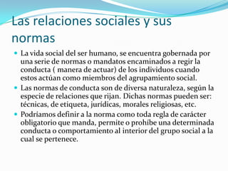 Las relaciones sociales y sus
normas
 La vida social del ser humano, se encuentra gobernada por
  una serie de normas o mandatos encaminados a regir la
  conducta ( manera de actuar) de los individuos cuando
  estos actúan como miembros del agrupamiento social.
 Las normas de conducta son de diversa naturaleza, según la
  especie de relaciones que rijan. Dichas normas pueden ser:
  técnicas, de etiqueta, jurídicas, morales religiosas, etc.
 Podríamos definir a la norma como toda regla de carácter
  obligatorio que manda, permite o prohíbe una determinada
  conducta o comportamiento al interior del grupo social a la
  cual se pertenece.
 