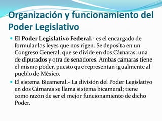 Organización y funcionamiento del
Poder Legislativo
 El Poder Legislativo Federal.- es el encargado de
  formular las leyes que nos rigen. Se deposita en un
  Congreso General, que se divide en dos Cámaras: una
  de diputados y otra de senadores. Ambas cámaras tiene
  el mismo poder, puesto que representan igualmente al
  pueblo de México.
 El sistema Bicameral.- La división del Poder Legislativo
  en dos Cámaras se llama sistema bicameral; tiene
  como razón de ser el mejor funcionamiento de dicho
  Poder.
 