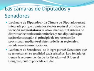 Las cámaras de Diputados y
Senadores
 La cámara de Diputados.- La Cámara de Diputados estará
  integrada por 300 diputados electos según el principio de
  votación mayoritataria relativa, mediante el sistema de
  distritos electorales uninominales, y 200 diputados que
  serán electos según el principio de representación
  provisional, mediante el sistema de listas regionales,
  votadas en circunscripciones.
 La cámara de Senadores.- se integra por 128 Senadores que
  se renuevan en su totalidad cada seis años. Los Senadores
  tienen la representación de los Estados y el D.F. en el
  Congreso, cuatro por cada entidad.
 
