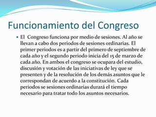 Funcionamiento del Congreso
  El Congreso funciona por medio de sesiones. Al año se
  llevan a cabo dos periodos de sesiones ordinarias. El
  primer periodos es a partir del primero de septiembre de
  cada año y el segundo periodo inicia del 15 de marzo de
  cada año. En ambos el congreso se ocupara del estudio,
  discusión y votación de las iniciativas de ley que se
  presenten y de la resolución de los demás asuntos que le
  correspondan de acuerdo a la constitución. Cada
  periodos se sesiones ordinarias durará el tiempo
  necesario para tratar todo los asuntos necesarios.
 