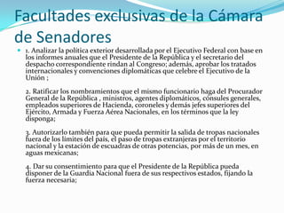 Facultades exclusivas de la Cámara
de Senadores
 1. Analizar la política exterior desarrollada por el Ejecutivo Federal con base en
  los informes anuales que el Presidente de la República y el secretario del
  despacho correspondiente rindan al Congreso; además, aprobar los tratados
  internacionales y convenciones diplomáticas que celebre el Ejecutivo de la
  Unión ;
  2. Ratificar los nombramientos que el mismo funcionario haga del Procurador
  General de la República , ministros, agentes diplomáticos, cónsules generales,
  empleados superiores de Hacienda, coroneles y demás jefes superiores del
  Ejército, Armada y Fuerza Aérea Nacionales, en los términos que la ley
  disponga;
  3. Autorizarlo también para que pueda permitir la salida de tropas nacionales
  fuera de los límites del país, el paso de tropas extranjeras por el territorio
  nacional y la estación de escuadras de otras potencias, por más de un mes, en
  aguas mexicanas;
  4. Dar su consentimiento para que el Presidente de la República pueda
  disponer de la Guardia Nacional fuera de sus respectivos estados, fijando la
  fuerza necesaria;
 