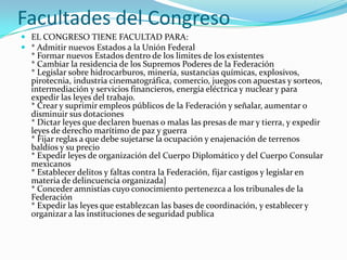 Facultades del Congreso
 EL CONGRESO TIENE FACULTAD PARA:
 * Admitir nuevos Estados a la Unión Federal
  * Formar nuevos Estados dentro de los limites de los existentes
  * Cambiar la residencia de los Supremos Poderes de la Federación
  * Legislar sobre hidrocarburos, minería, sustancias químicas, explosivos,
  pirotecnia, industria cinematográfica, comercio, juegos con apuestas y sorteos,
  intermediación y servicios financieros, energía eléctrica y nuclear y para
  expedir las leyes del trabajo.
  * Crear y suprimir empleos públicos de la Federación y señalar, aumentar o
  disminuir sus dotaciones
  * Dictar leyes que declaren buenas o malas las presas de mar y tierra, y expedir
  leyes de derecho marítimo de paz y guerra
  * Fijar reglas a que debe sujetarse la ocupación y enajenación de terrenos
  baldíos y su precio
  * Expedir leyes de organización del Cuerpo Diplomático y del Cuerpo Consular
  mexicanos
  * Establecer delitos y faltas contra la Federación, fijar castigos y legislar en
  materia de delincuencia organizada}
  * Conceder amnistías cuyo conocimiento pertenezca a los tribunales de la
  Federación
  * Expedir las leyes que establezcan las bases de coordinación, y establecer y
  organizar a las instituciones de seguridad publica
 
