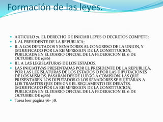 Formación de las leyes.

 ARTICULO 71. EL DERECHO DE INICIAR LEYES O DECRETOS COMPETE:
 I. AL PRESIDENTE DE LA REPUBLICA;
 II. A LOS DIPUTADOS Y SENADORES AL CONGRESO DE LA UNION, Y
  (MODIFICADO POR LA REIMPRESION DE LA CONSTITUCION,
  PUBLICADA EN EL DIARIO OFICIAL DE LA FEDERACION EL 6 DE
  OCTUBRE DE 1986)
 III. A LAS LEGISLATURAS DE LOS ESTADOS.
 LAS INICIATIVAS PRESENTADAS POR EL PRESIDENTE DE LA REPUBLICA,
  POR LAS LEGISLATURAS DE LOS ESTADOS O POR LAS DIPUTACIONES
  DE LOS MISMOS, PASARAN DESDE LUEGO A COMISION. LAS QUE
  PRESENTAREN LOS DIPUTADOS O LOS SENADORES SE SUJETARAN A
  LOS TRAMITES QUE DESIGNE EL REGLAMENTO DE DEBATES.
  (MODIFICADO POR LA REIMPRESION DE LA CONSTITUCION,
  PUBLICADA EN EL DIARIO OFICIAL DE LA FEDERACION EL 6 DE
  OCTUBRE DE 1986)
 Tarea leer pagina 76- 78.
 