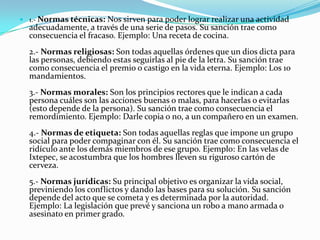  1.- Normas técnicas:  Nos sirven para poder lograr realizar una actividad
  adecuadamente, a través de una serie de pasos. Su sanción trae como
  consecuencia el fracaso. Ejemplo: Una receta de cocina.
  2.- Normas religiosas: Son todas aquellas órdenes que un dios dicta para
  las personas, debiendo estas seguirlas al pie de la letra. Su sanción trae
  como consecuencia el premio o castigo en la vida eterna. Ejemplo: Los 10
  mandamientos.
  3.- Normas morales: Son los principios rectores que le indican a cada
  persona cuáles son las acciones buenas o malas, para hacerlas o evitarlas
  (esto depende de la persona). Su sanción trae como consecuencia el
  remordimiento. Ejemplo: Darle copia o no, a un compañero en un examen.
  4.- Normas de etiqueta: Son todas aquellas reglas que impone un grupo
  social para poder compaginar con él. Su sanción trae como consecuencia el
  ridículo ante los demás miembros de ese grupo. Ejemplo: En las velas de
  Ixtepec, se acostumbra que los hombres lleven su riguroso cartón de
  cerveza.
  5.- Normas jurídicas: Su principal objetivo es organizar la vida social,
  previniendo los conflictos y dando las bases para su solución. Su sanción
  depende del acto que se cometa y es determinada por la autoridad.
  Ejemplo: La legislación que prevé y sanciona un robo a mano armada o
  asesinato en primer grado.
 