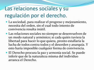 Las relaciones sociales y su
regulación por el derecho.
 La sociedad, para realizar el progreso y mejoramiento,
  necesita del orden, sin el cual todo intento de
  convivencia resulta inútil.
 Las relaciones sociales no siempre se desenvuelven de
  un modo natural y armónico; si cada quién tuviera la
  libertad para hacer lo que quiera, pronto estallaría la
  lucha de todos contra todos y el desorden y anarquía. Y
  esto haría imposible cualquier forma de convivencia.
 El Derecho procura la paz y armonía social. Se puede
  inferir que de la naturaleza misma del individuo
  arranca el Derecho.
 