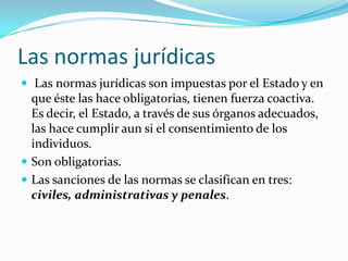 Las normas jurídicas
 Las normas jurídicas son impuestas por el Estado y en
  que éste las hace obligatorias, tienen fuerza coactiva.
  Es decir, el Estado, a través de sus órganos adecuados,
  las hace cumplir aun si el consentimiento de los
  individuos.
 Son obligatorias.
 Las sanciones de las normas se clasifican en tres:
  civiles, administrativas y penales.
 