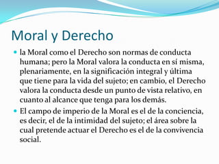 Moral y Derecho
 la Moral como el Derecho son normas de conducta
  humana; pero la Moral valora la conducta en sí misma,
  plenariamente, en la significación integral y última
  que tiene para la vida del sujeto; en cambio, el Derecho
  valora la conducta desde un punto de vista relativo, en
  cuanto al alcance que tenga para los demás.
 El campo de imperio de la Moral es el de la conciencia,
  es decir, el de la intimidad del sujeto; el área sobre la
  cual pretende actuar el Derecho es el de la convivencia
  social.
 