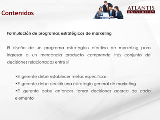 Formulación de programas estratégicos de marketing El diseño de un programa estratégico efectivo de marketing para ingresar a un mercancía producto comprende tres conjunto de decisiones relacionadas entre sí  El gerente debe establecer metas específicas  El gerente debe decidir una estrategia general de marketing  El gerente debe entonces tomar decisiones acerca de cada elemento  Contenidos 