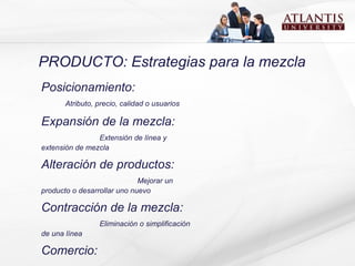 PRODUCTO: Estrategias para la mezcla Posicionamiento:  Atributo, precio, calidad o usuarios Expansión de la mezcla:  Extensión de línea y extensión de mezcla Alteración de productos:  Mejorar un producto o desarrollar uno nuevo Contracción de la mezcla:  Eliminación o simplificación de una línea Comercio:  Precio arriba o precio abajo 