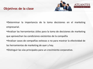 Objetivos de la clase Determinar la importancia de la toma decisiones en el marketing empresarial. Analizar las herramientas útiles para la toma de decisiones de marketing que aprovechan las condiciones existentes de la compañía  Analizar casos de compañías exitosas o no para mostrar la efectividad de las herramientas de marketing de ayer y hoy. Distinguir las vías principales para un crecimiento corporativo. 