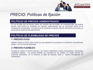 PRECIO: Políticas de fijación E n vez de dejar que las fuerzas diarias del mercado rijan las tarifas, las compañías fijan sus propios precios.  Esta técnica es empleada por aquellas organizaciones  que se encuentran dentro de la competencia monopolística .  La mayoría de las empresas ni siquiera intentan administrar los precios, ya que el precio posee muchas dimensiones POLÍTICAS DE PRECIOS ADMINISTRADOS 1. PRECIOS FIJOS: Significa ofrecer el mismo valor a todos los que adquieren los productos en condiciones esencialmente iguales, y en las mismas cantidades 2. PRECIOS FLEXIBLES: Consiste en ofrecer el mismo producto y l o s mism o s  volúmenes  a varios consumidores, cobrándoles cantidades distintas.  Los precios flexibles son   comunes en los canales, en ventas directas de productos industriales ,  en el comercio al detal de artículos caros y  bienes homogéneos en comparación  POLÍTICAS DE FLEXIBILIDAD DE PRECIOS 