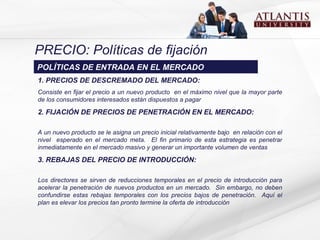 PRECIO: Políticas de fijación 1.  PRECIOS DE DESCREMADO DEL MERCADO:  Consiste en fijar el precio a un nuevo producto  en el máximo nivel que la mayor parte de los consumidores interesados están dispuestos a pagar  2.  FIJACIÓN DE PRECIOS DE PENETRACIÓN EN EL MERCADO:  A un nuevo producto se le  asigna  un precio inicial relativamente bajo   en relación con el nivel  esperado en el mercado meta.  El fin primario de esta estrategia es penetrar inmediatamente en el mercado masivo y   generar un importante volumen de ventas 3. REBAJAS DEL PRECIO DE INTRODUCCIÓN:  L os directores s e  sir v e n  de reducciones temporales en el precio de introducción para acelerar la penetración de nuevos productos en un mercado.  Sin embargo, no deben confundirse estas rebajas temporales con los precios bajos de penetración.  Aquí el plan es elevar los precios tan pronto termine la oferta de introducción POLÍTICAS DE ENTRADA EN EL MERCADO 