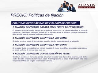 PRECIO: Políticas de fijación 1. FIJACIÓN DE PRECIOS BASADA EN EL PUNTO DE PRODUCCIÓN :  El vendedor cotiza el precio  de lista en el punto de producción y el cliente selecciona el modo de transporte y paga todos los gastos de flete.  E s la única en la que el vendedor no paga los costos de flete , t an sólo paga la carga del pedido en el transporte  2. FIJACIÓN DE PRECIOS DE ENTREGA UNIFORME:  Se cotiza el mismo precio de entrega para todos los clientes prescindiendo de su ubicación  3. FIJACIÓN DE PRECIOS DE ENTREGA POR ZONA:  E l vendedor divide el mercado en un número reducido de zonas geográficas generales y luego escoge un precio uniforme de entrega para cada una  4. FIJACIÓN DE PRECIOS CON ABSORCIÓN DE FLETE: Con tal de penetrar en mercados lejanos, tal vez un vendedor esté dispuesto a absorber parte de los costos del flete.  Se  cotizará al cliente un precio de entrega igual a su precio de producción neto ,  más los costos del flete que cargará un proveedor  cercano POLÍTICAS GEOGRÁFICAS DE FIJACIÓN DE PRECIOS 