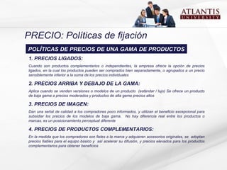 PRECIO: Políticas de fijación 1. PRECIOS LIGADOS:  Cuando son  productos complementarios o independientes, la empresa ofrece la opción de precios ligados ,  en la cual los productos pueden ser comprados bien separadamente, o agrupados a un precio sensiblemente inferior a la suma de los precios individuales 2. PRECIOS ARRIBA Y DEBAJO DE LA GAMA: A plica cuando  se venden  versiones o modelos de un  producto  ( estándar  /  lujo ) Se  ofrece un producto de baja gama a precio s  moderado s  y producto s  de alta gama precio s altos   3. PRECIOS DE IMAGEN:  Dan  una señal de calidad a los compradores poco informados ,  y utiliza n  el beneficio excepcional para subsidiar los precios de los modelos de baja gama.  N o hay diferencia real entre los productos o marcas ,  es un posicionamiento perceptual   diferente 4. PRECIOS DE PRODUCTOS COMPLEMENTARIOS:   En  la  medida que los compradores son fieles a la marca y adqui e r en  accesorios  o rig inales ,  se  adopta n  precios fiables para el equipo básico  y  así  acelera r  su difusión, y precios elevados para los productos complementarios para obtener beneficios POLÍTICAS DE PRECIOS DE UNA GAMA DE PRODUCTOS 