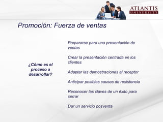 Promoción: Fuerza de ventas Prepararse para una presentación de ventas Crear la presentación centrada en los clientes Adaptar las demostraciones al receptor Anticipar posibles causas de resistencia Reconocer las claves de un éxito para cerrar Dar un servicio posventa ¿Cómo es el proceso a desarrollar? 