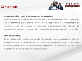 Implementación y control de programas de marketing Un factor final de importancia crítica del éxito de una estrategia es la capacidad de la compañía para implementarlos. Y eso depende de si la estrategia es coherente con los recursos la estructura organizacional, los sistemas de coordinación y control, y la capacidad y experiencia del personal de la compañía. Plan de marketing  Es un documento escrito que detalla la situación actual respecto a clientes, competidores  y ambiente externo, y da guías para alcanzar metas, acciones de marketing y asignación de recursos durante el periodo de planeación, ya sea para un producto o servicio existente o uno propuesto. Contenidos 