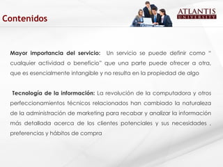 Mayor importancia del servicio:  Un servicio se puede definir como “ cualquier actividad o beneficio” que una parte puede ofrecer a otra, que es esencialmente intangible y no resulta en la propiedad de algo  Tecnología de la información:  La revolución de la computadora y otros perfeccionamientos técnicos relacionados han cambiado la naturaleza de la administración de marketing para recabar y analizar la información más detallada acerca de los clientes potenciales y sus necesidades , preferencias y hábitos de compra  Contenidos 