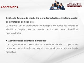 Cuál es la función de marketing en la formulación e implementación de estrategias de negocios. La esencia de la planificación estratégica en todos los niveles es identificar riesgos que se pueden evitar, así como identificar oportunidades.  Administración orientada al mercado Las organizaciones orientadas al mercado tiende a operar de acuerdo con la filosofía de negocios conocida como concepto de marketing  Contenidos 