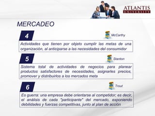 MERCADEO 6 Es guerra: una empresa debe orientarse al competidor; es decir, el análisis de cada "participante" del mercado, exponiendo debilidades y fuerzas competitivas, junto al plan de acción Trout 4 Actividades que tienen por objeto cumplir las metas de una organización, al anticiparse a las necesidades del consumidor McCarthy 5 Stanton Sistema total de actividades de negocios para planear productos satisfactores de necesidades, asignarles precios, promover y distribuirlos a los mercados meta 