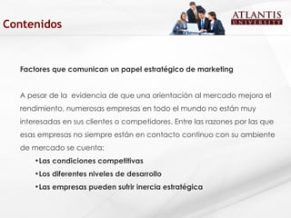 Factores que comunican un papel estratégico de marketing A pesar de la  evidencia de que una orientación al mercado mejora el rendimiento, numerosas empresas en todo el mundo no están muy interesadas en sus clientes o competidores. Entre las razones por las que esas empresas no siempre están en contacto continuo con su ambiente de mercado se cuenta:  Las condiciones competitivas Los diferentes niveles de desarrollo Las empresas pueden sufrir inercia estratégica  Contenidos 