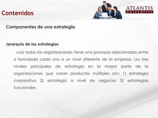 Componentes de una estrategia Jerarquía de las estrategias casi todas las organizaciones tiene una jerarquía relacionadas entre sí formulada cada una a un nivel diferente de la empresa. Los tres niveles principales de estrategia en la mayor parte de la organizaciones que crean productos múltiples son: 1) estrategia corporativa 2) estrategia a nivel de negocios 3) estrategias funcionales  Contenidos 
