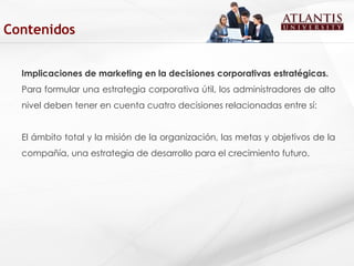 Implicaciones de marketing en la decisiones corporativas estratégicas. Para formular una estrategia corporativa útil, los administradores de alto nivel deben tener en cuenta cuatro decisiones relacionadas entre sí:  El ámbito total y la misión de la organización, las metas y objetivos de la compañía, una estrategia de desarrollo para el crecimiento futuro.  Contenidos 