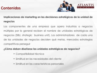 Implicaciones de marketing en las decisiones estratégicas de la unidad de negocios Los componentes de una empresa que opera industrias o negocios múltiples por lo general reciben el nombre de unidades estratégicas de negocios (SBU, strategic  business unit). Los administradores  de cada una de las unidades de negocios deciden qué metas, mercados estrategias competitivas perseguir ¿Cómo deben diseñarse las unidades estratégicas de negocios? Compatibilidad técnica Similitud en las necesidades del cliente  Similitud en las características personales Contenidos 