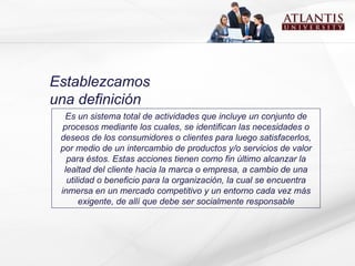 Establezcamos una definición Es un sistema total de actividades que incluye un conjunto de procesos mediante los cuales, se identifican las necesidades o deseos de los consumidores o clientes para luego satisfacerlos, por medio de un intercambio de productos y/o servicios de valor para éstos. Estas acciones tienen como fin último alcanzar la lealtad del cliente hacia la marca o empresa, a cambio de una utilidad o beneficio para la organización, la cual se encuentra inmersa en un mercado competitivo y un entorno cada vez más exigente, de allí que debe ser socialmente responsable 
