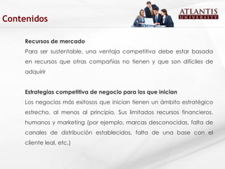 Recursos de mercado Para ser sustentable, una ventaja competitiva debe estar basada en recursos que otras compañías no tienen y que son difíciles de adquirir  Estrategias competitiva de negocio para los que inician Los negocios más exitosos que inician tienen un ámbito estratégico estrecho, al menos al principio. Sus limitados recursos financieros, humanos y marketing (por ejemplo, marcas desconocidas, falta de canales de distribución establecidos, falta de una base con el cliente leal, etc.)  Contenidos 