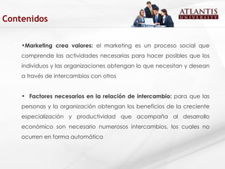 Marketing crea valores:  el marketing es un proceso social que comprende las actividades necesarias para hacer posibles que los individuos y las organizaciones obtengan lo que necesitan y desean a través de intercambios con otros  Factores necesarios en la relación de intercambio:  para que las personas y la organización obtengan los beneficios de la creciente especialización y productividad que acompaña al desarrollo económico son necesario numerosos intercambios, los cuales no ocurren en forma automática  Contenidos 