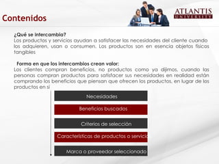 ¿Qué se intercambia? Los productos y servicios ayudan a satisfacer las necesidades del cliente cuando  los adquieren, usan o consumen. Los productos son en esencia objetos físicos tangibles  Forma en que los intercambios crean valor:  Los clientes compran beneficios, no productos como ya dijimos, cuando las personas compran productos para satisfacer sus necesidades en realidad están comprando los beneficios que piensan que ofrecen los productos, en lugar de los productos en sí Necesidades Beneficios buscados  Criterios de selección Características de productos o servicios   Marca o proveedor seleccionado   Contenidos 