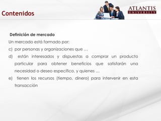 Definición de mercado Un mercado está formado por:  por personas y organizaciones que … están interesados y dispuestas a comprar un producto particular para obtener beneficios que satisfarán una necesidad o deseo específico, y quienes … tienen los recursos (tiempo, dinero) para intervenir en esta transacción  Contenidos 