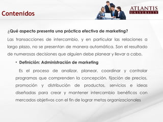 ¿ Qué aspecto presenta una práctica efectiva de marketing? Las transacciones de intercambio, y en particular las relaciones a largo plazo, no se presentan de manera automática. Son el resultado de numerosas decisiones que alguien debe planear y llevar a cabo.  Definición: Administración de marketing Es el proceso de analizar, planear, coordinar y controlar programas que comprenden la concepción, fijación de precios, promoción y distribución de productos, servicios e ideas diseñadas para crear y mantener intercambio benéficos con mercados objetivos con el fin de lograr metas organizacionales  Contenidos 