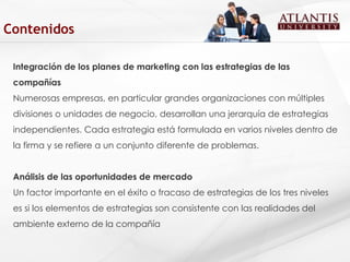 Integración de los planes de marketing con las estrategias de las compañías  Numerosas empresas, en particular grandes organizaciones con múltiples divisiones o unidades de negocio, desarrollan una jerarquía de estrategias independientes. Cada estrategia está formulada en varios niveles dentro de la firma y se refiere a un conjunto diferente de problemas.  Análisis de las oportunidades de mercado Un factor importante en el éxito o fracaso de estrategias de los tres niveles es si los elementos de estrategias son consistente con las realidades del ambiente externo de la compañía  Contenidos 