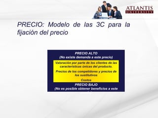 PRECIO: Modelo de las 3C para la fijación del precio PRECIO ALTO (No existe demanda a este precio) PRECIO BAJO (No es posible obtener beneficios a este precio) Valoración por parte de los clientes de las características únicas del producto. Precios de los competidores y precios de los   sustitutivos Costos 