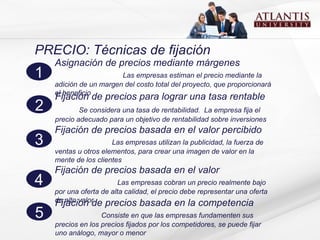 PRECIO: Técnicas de fijación Asignación de precios mediante márgenes  Las empresas estiman el precio mediante la adición de un margen del costo total del proyecto, que proporcionará el beneficio 1 Fijación de precios para lograr una tasa rentable  Se considera  una tasa de rentabilidad.  La empresa fija el precio   adecuado para un objetivo de rentabilidad sobre inversiones 2 Fijación de precios  basada en el valor percibido  Las empresas utilizan la publicidad, la fuerza de ventas u otros elementos, para crear una imagen de valor en la mente de los clientes 3 Fijación de precios basada en el valor  Las empresas  cobran un precio realmente bajo por una oferta de alta calidad, el precio debe representar una oferta  de alto valor 4 Fijación de precios  basada en la competencia  Consiste en que las empresas fundamenten sus precios en los precios fijados por los competidores, se puede fijar uno análogo, mayor o menor  5 