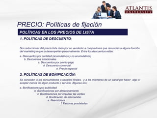 PRECIO: Políticas de fijación 1. POLÍTICAS DE DESCUENTO :   S on reducciones del precio lista dado por un vendedor a compradores que renuncian a alguna función del marketing o que la desempeñan personalmente.  Entre los descuentos están: a. Descuentos por cantidad (acumulativos y no acumulativos)  b. Descuentos estacionales  c. Descuentos por pronto pago  d. Descuento comercial  e. Precio especial 2. POLÍTICAS DE BONIFICACIÓN:   S e conceden a los consumidores o usuarios finales ,  y a los miembros de un canal por hacer  algo o aceptar menos de algún producto o servicio.  Algunas son: a. Bonificaciones por publicidad  b. Bonificaciones por almacenamiento  c. Bonificaciones por impulsar las ventas  d. Bonificación de intercambio  e. Reembolsos  f. Facturas posdatadas POLÍTICAS EN LOS PRECIOS DE LISTA 