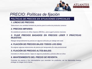PRECIO: Políticas de fijación .   1. LÍNEAS DE PRECIOS:  S eleccionar  una  cantidad limitada de precios  para la venta de  productos conexos 2. PRECIOS IMPARES:   S e establecen precios en cifras impares  ( 999   Bs .), para  s u ge r ir  precios menores .   3. FIJA R  PRECIOS  BASADOS EN  PRECIOS LÍDER Y PRÁCTICAS INJUSTAS:   R ebaja r  temporalmente los precios en algunos artículos por debajo del costo 4. FIJACIÓN DE PRECIOS BAJOS TODOS LOS DÍAS:  Se asignan  algunas reducciones de precios por temporada  (Es más promocional) 5. FIJACIÓN DE PRECIOS ALTOS-BAJOS:  C onsiste en ofrecer precios   bajos en algunos productos y precios altos en otros 6. MANTENIMIENTO DEL PRECIO DE REVENTA:  C ontrolar  los  precios a los intermediarios  que  revenden  los  productos , así  los fabricantes buscan proteger la  imagen de la marca. POLÍTICAS DE PRECIOS EN SITUACIONES ESPECIALES 