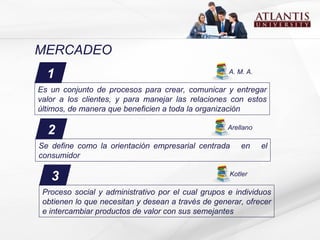 MERCADEO 1 Es un conjunto de procesos para crear, comunicar y entregar valor a los clientes, y para manejar las relaciones con estos últimos, de manera que beneficien a toda la organización   A. M. A. 2 Se define como la orientación empresarial centrada  en  el consumidor Arellano 3 Proceso social y administrativo por el cual grupos e individuos obtienen lo que necesitan y desean a través de generar, ofrecer e intercambiar productos de valor con sus semejantes   Kotler 