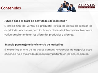 ¿Quien paga el costo de actividades de marketing? El precio final de ventas de productos refleja los costos de realizar las actividades necesarias para las transacciones de intercambio. Los costos varían ampliamente en los diferentes productos y clientes.   Espacio para mejorar la eficiencia de marketing. El marketing es uno de los pocos campos funcionales de negocios cuya eficiencia no a mejorado de manera importante en los años recientes.   Contenidos 