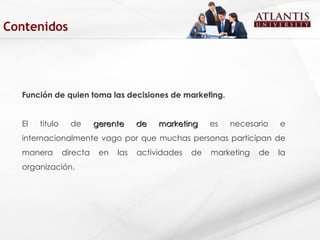 Función de quien toma las decisiones de marketing. El titulo de  gerente de marketing  es necesario e internacionalmente vago por que muchas personas participan de manera directa en las actividades de marketing de la organización.  Contenidos 