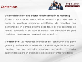 Desarrollos recientes que afectan la administración de marketing Si bien muchas de las tareas básicas necesarias para desarrollar y poner en prácticas programas estratégicos de marketing han permanecido sin cambio durante décadas, recientes desarrollos en nuestra economía y en todo el mundo han cambiado en gran medida el contexto en el que esas tareas se realizan. Globalización:  Los mercados   internacionales constituyen una parte grande y creciente de las ventas de numerosas organizaciones, pero, mientras que los mercados mundiales representa promisorias oportunidades para un crecimiento adicional de ventas y utilidades Contenidos 