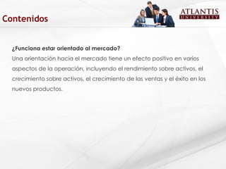 ¿Funciona estar orientado al mercado? Una orientación hacia el mercado tiene un efecto positivo en varios aspectos de la operación, incluyendo el rendimiento sobre activos, el crecimiento sobre activos, el crecimiento de las ventas y el éxito en los nuevos productos. Contenidos 