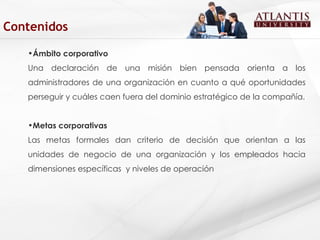 Ámbito corporativo Una declaración de una misión bien pensada orienta a los administradores de una organización en cuanto a qué oportunidades perseguir y cuáles caen fuera del dominio estratégico de la compañía. Metas corporativas Las metas formales dan criterio de decisión que orientan a las unidades de negocio de una organización y los empleados hacia dimensiones específicas  y niveles de operación   Contenidos 