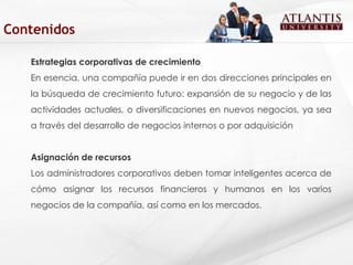 Estrategias corporativas de crecimiento En esencia, una compañía puede ir en dos direcciones principales en la búsqueda de crecimiento futuro: expansión de su negocio y de las actividades actuales, o diversificaciones en nuevos negocios, ya sea a través del desarrollo de negocios internos o por adquisición  Asignación de recursos Los administradores corporativos deben tomar inteligentes acerca de cómo asignar los recursos financieros y humanos en los varios negocios de la compañía, así como en los mercados. Contenidos 